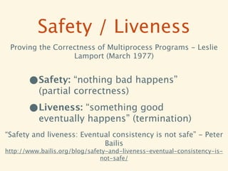 Safety / Liveness
 Proving the Correctness of Multiprocess Programs - Leslie
                  Lamport (March 1977)


       •Safety: “nothing bad happens”
          (partial correctness)

       •Liveness: “something good
          eventually happens” (termination)
“Safety and liveness: Eventual consistency is not safe” - Peter
                            Bailis
http://www.bailis.org/blog/safety-and-liveness-eventual-consistency-is-
                               not-safe/
 