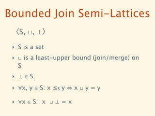 Bounded Join Semi-Lattices
 〈S, ⊔, ⊥〉

 ‣ S is a set
 ‣ ⊔ is a least-upper bound (join/merge) on
   S
 ‣ ⊥∈S
 ‣ ∀x, y ∈ S: x ≤S y   x⊔y=y

 ‣ ∀x ∈ S: x ⊔ ⊥ = x
 