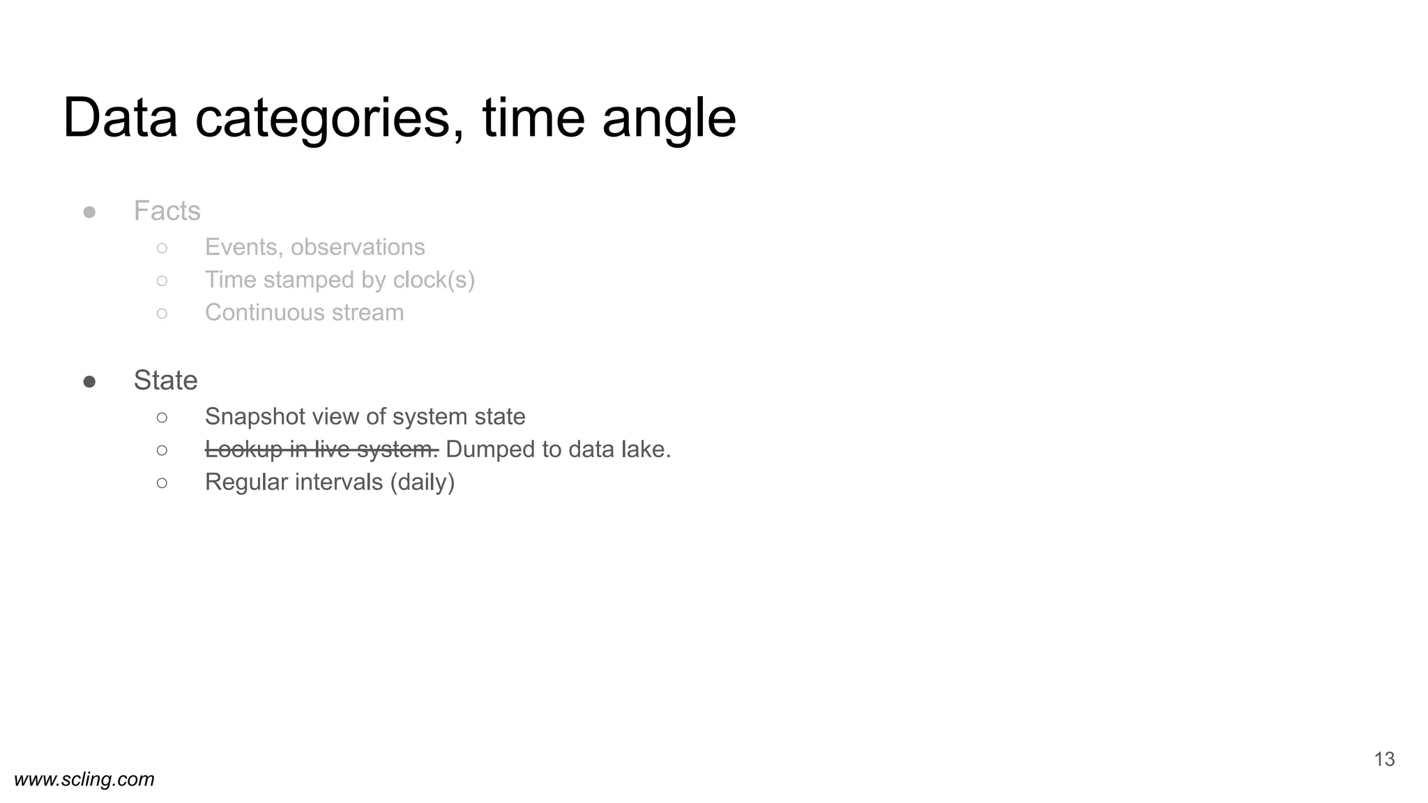 www.scling.com
Data categories, time angle
● Facts
○ Events, observations
○ Time stamped by clock(s)
○ Continuous stream
● State
○ Snapshot view of system state
○ Lookup in live system. Dumped to data lake.
○ Regular intervals (daily)
13
 