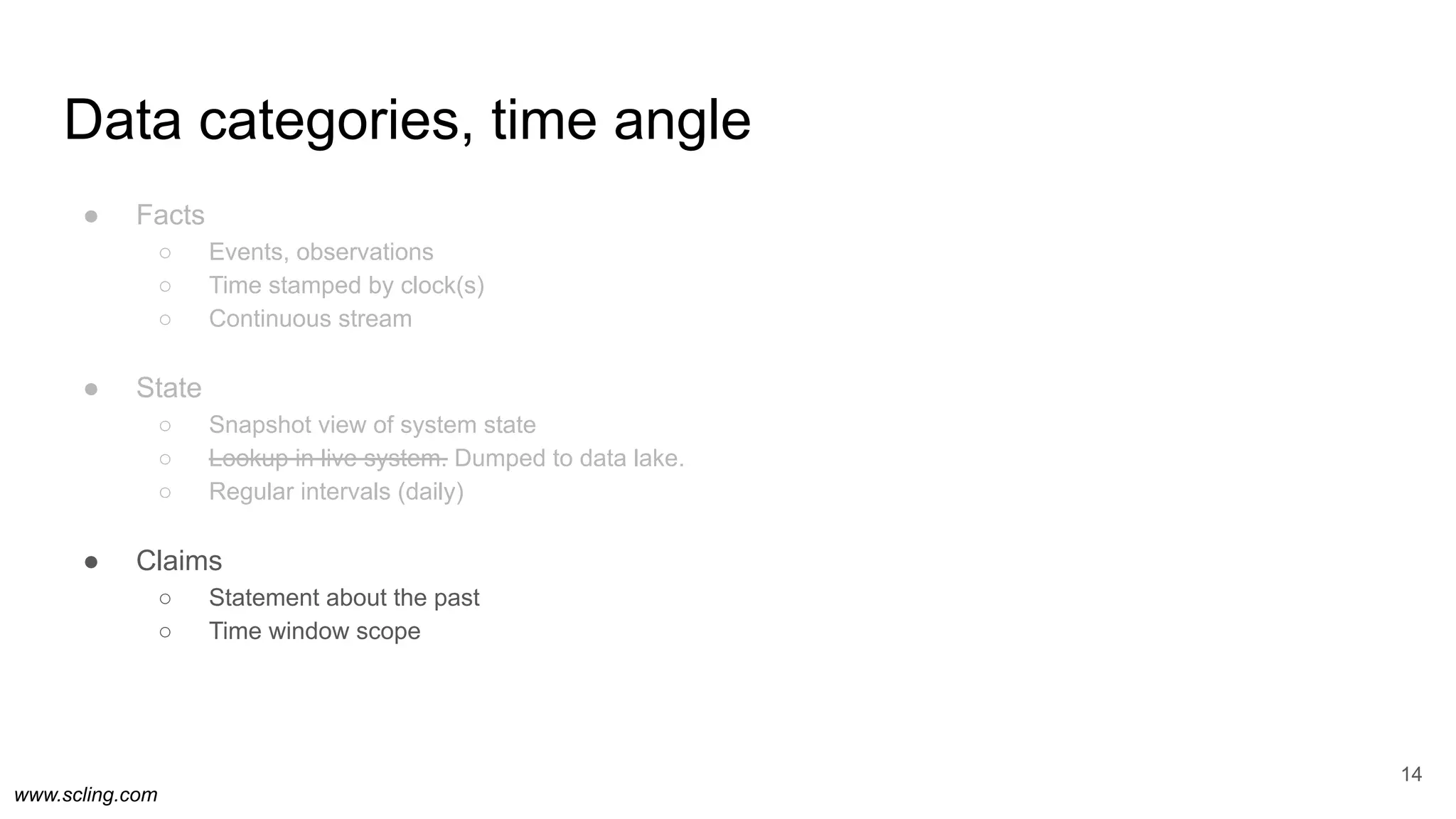 www.scling.com
Data categories, time angle
● Facts
○ Events, observations
○ Time stamped by clock(s)
○ Continuous stream
● State
○ Snapshot view of system state
○ Lookup in live system. Dumped to data lake.
○ Regular intervals (daily)
● Claims
○ Statement about the past
○ Time window scope
14
 