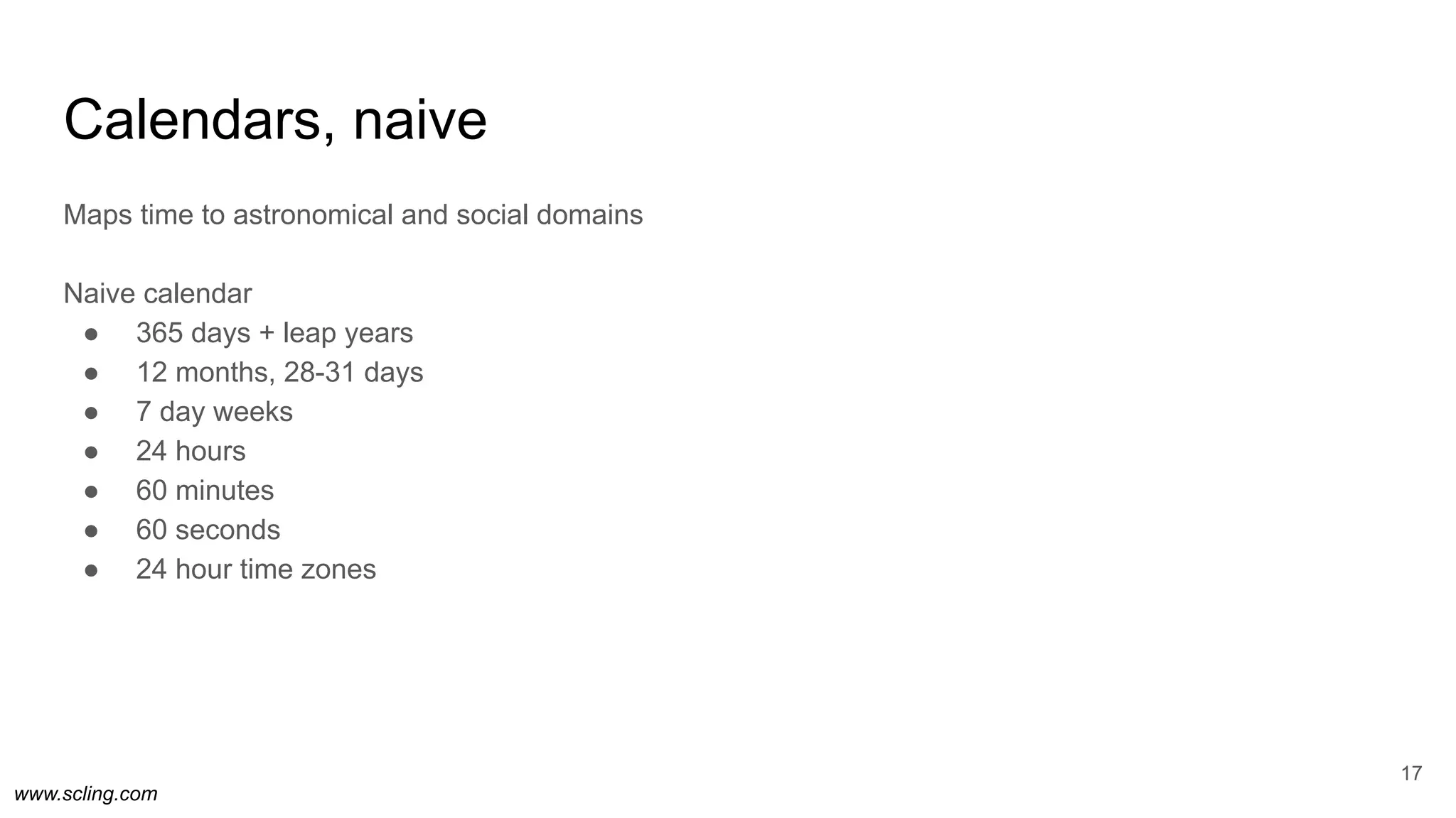 www.scling.com
Calendars, naive
Maps time to astronomical and social domains
Naive calendar
● 365 days + leap years
● 12 months, 28-31 days
● 7 day weeks
● 24 hours
● 60 minutes
● 60 seconds
● 24 hour time zones
17
 