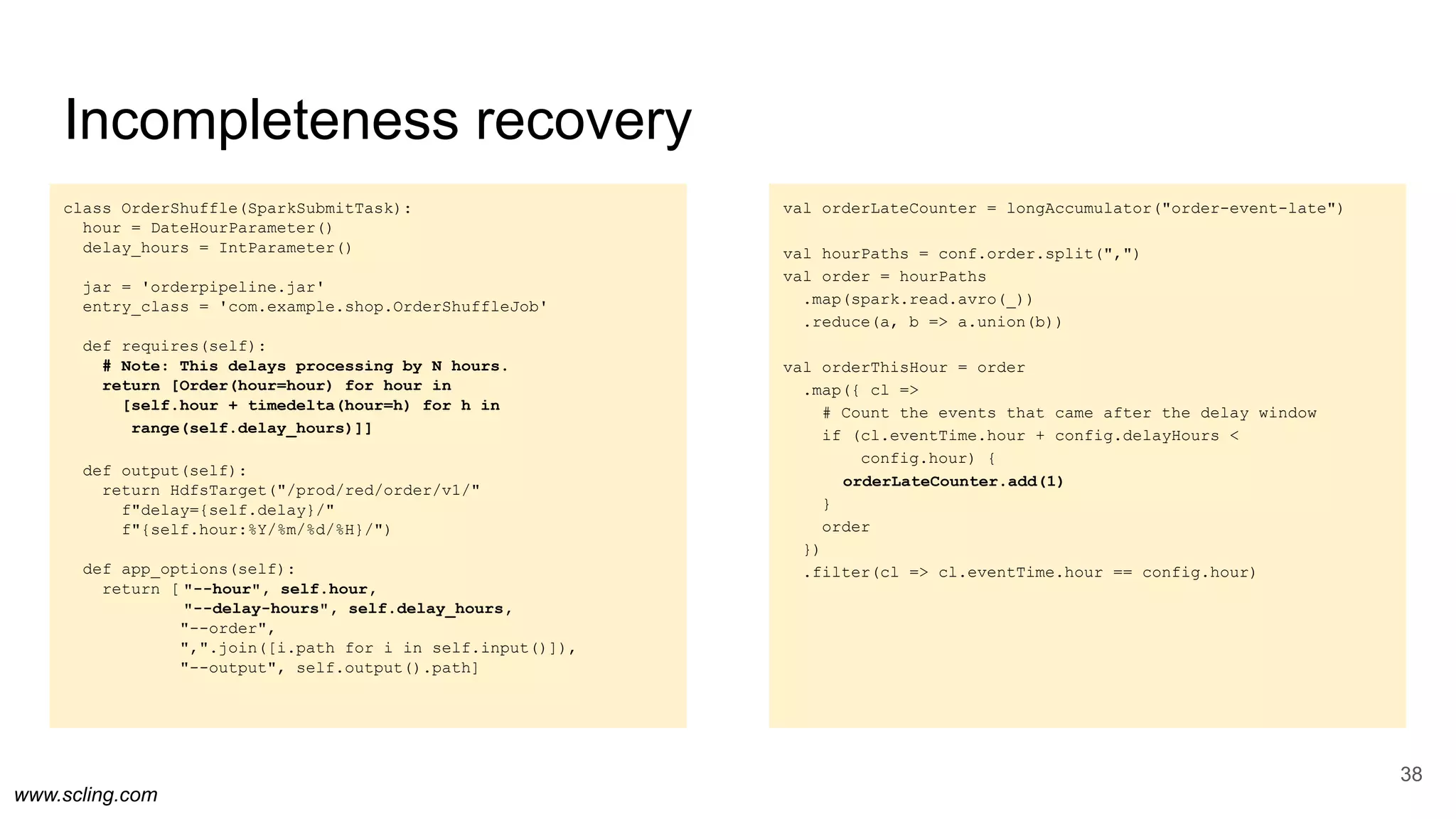 www.scling.com
val orderLateCounter = longAccumulator("order-event-late")
val hourPaths = conf.order.split(",")
val order = hourPaths
.map(spark.read.avro(_))
.reduce(a, b => a.union(b))
val orderThisHour = order
.map({ cl =>
# Count the events that came after the delay window
if (cl.eventTime.hour + config.delayHours <
config.hour) {
orderLateCounter.add(1)
}
order
})
.filter(cl => cl.eventTime.hour == config.hour)
class OrderShuffle(SparkSubmitTask):
hour = DateHourParameter()
delay_hours = IntParameter()
jar = 'orderpipeline.jar'
entry_class = 'com.example.shop.OrderShuffleJob'
def requires(self):
# Note: This delays processing by N hours.
return [Order(hour=hour) for hour in
[self.hour + timedelta(hour=h) for h in
range(self.delay_hours)]]
def output(self):
return HdfsTarget("/prod/red/order/v1/"
f"delay={self.delay}/"
f"{self.hour:%Y/%m/%d/%H}/")
def app_options(self):
return [ "--hour", self.hour,
"--delay-hours", self.delay_hours,
"--order",
",".join([i.path for i in self.input()]),
"--output", self.output().path]
Incompleteness recovery
38
 