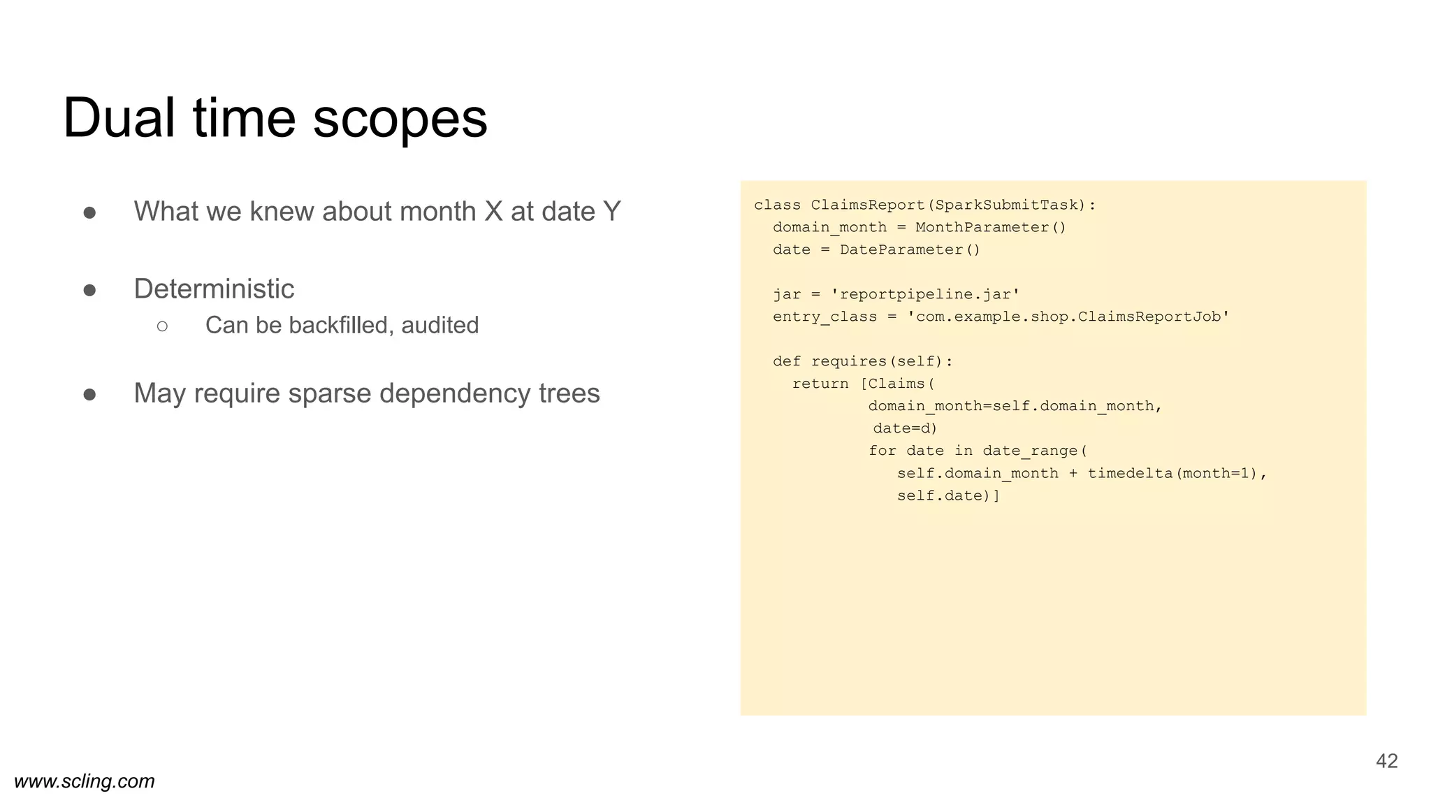 www.scling.com
class ClaimsReport(SparkSubmitTask):
domain_month = MonthParameter()
date = DateParameter()
jar = 'reportpipeline.jar'
entry_class = 'com.example.shop.ClaimsReportJob'
def requires(self):
return [Claims(
domain_month=self.domain_month,
date=d)
for date in date_range(
self.domain_month + timedelta(month=1),
self.date)]
Dual time scopes
42
● What we knew about month X at date Y
● Deterministic
○ Can be backfilled, audited
● May require sparse dependency trees
 