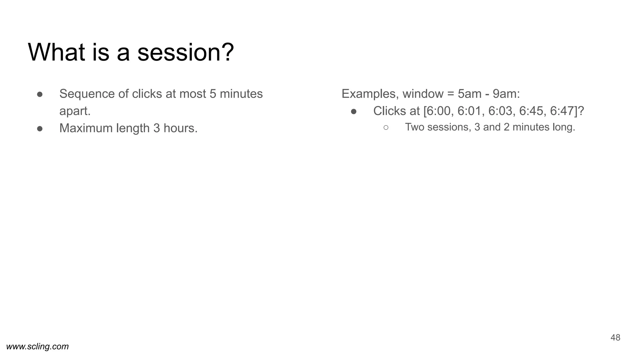 www.scling.com
What is a session?
● Sequence of clicks at most 5 minutes
apart.
● Maximum length 3 hours.
Examples, window = 5am - 9am:
● Clicks at [6:00, 6:01, 6:03, 6:45, 6:47]?
○ Two sessions, 3 and 2 minutes long.
48
 
