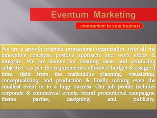 ! Eventum  Marketing ...momentum to your business We are a growth oriented professional organization with all the innovative concepts, positive approach, and work ethics & integrity. We are known for creating ideas and producing subjective  as per the requirements, allocated budget & assigned time, right from the meticulous planning, visualizing, conceptualizing, and production & finally turning even the smallest event in to a huge success. Our job profile includes corporate & commercial events, brand promotional campaigns, theme parties, designing, and publicity. 