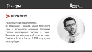 Спикеры
Управляющий партнер Eventum Premo.
По образованию - философ, изучал
современную этику и англоязычную
философию. Постоянный участник
международных выставок в Европе.
Временами, для генерации идей, стоит
на голове. Увлекается йогой и боксом. В
2011 году провел випасану Индии.
АЛЕКСЕЙ БЕРЛОВ
 