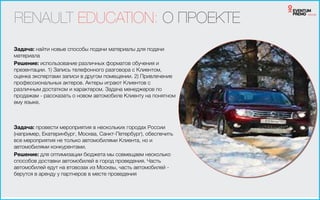 RENAULT EDUCATION: О ПРОЕКТЕ
Задача: найти новые способы подачи материалы для подачи
материала
Решение: использование различных форматов обучения и
презентации. 1) Запись телефонного разговора с Клиентом,
оценка экспертами записи в другом помещении. 2) Привлечение
профессиональных актеров. Актеры играют Клиентов с
различным достатком и характером. Задача менеджеров по
продажам - рассказать о новом автомобиле Клиенту на понятном
ему языке.
Задача: провести мероприятия в нескольких городах России
(например, Екатеринбург, Москва, Санкт-Петербург), обеспечить
все мероприятия не только автомобилями Клиента, но и
автомобилями конкурентами.
Решение: для оптимизации бюджета мы совмещаем несколько
способов доставки автомобилей в город проведения. Часть
автомобилей едут на втовозах из Москвы, часть автомобилей -
берутся в аренду у партнеров в месте проведения
 