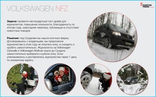 VOLKSWAGEN NFZ
Задача: провести нестандартный тест-драйв для
журналистов, повышение лояльности, благодарность по
итогам года, новогодняя тематика, публикации в отсутствии
новостных поводов
!
Решение: под Суздалем мы нашли елочную ферму.
Договорившись с владельцем, мы предложили
журналистам в этом году не покупать елку, а съездить и
срубить самостоятельно. Журналисты на Volkswagen
Caravelle и Volkswagen Multivan ехали до Суздаля,
самостоятельно выбирали и рубили елку. Елки
упаковывались и доставлялись журналистам через 1 день
по указанному адресу.
 