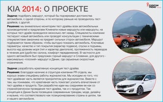 Задача: подобрать маршрут, который бы подчеркивал достоинства
автомобиля, с одной стороны, и по которому раньше не проводилось тест-
драйвов, с другой.
Решение: мы внимательно мониторим тест-драйвы всех автомобильных
производителей и предлагаем Клиенатм новые маршруты или маршруты, на
которых тест-драйв проводился несколько лет назад. Специалисты компании
тестируют новый автомобиль или проводят консультации с техническими
специалистами заказчика на предмет сильных сторон автомобиля. Маршрут
подбирается таким образом, чтобы выгодно показать автомобиль. Ключевые
параметры: качество и тип покрытия (характер подвеси), спуски и подъемы,
высота над уровнем моря (тип и характер двигателя), протяженность переездов
в течение дня (удобство салона, комфорт передвижения). В частности для
одного автомобиля был предложен горный маршрут в Словении, для другого -
максимально «плоский» маршрут в Дании, где серьезные скоростные
ограничения.
KIA 2014: О ПРОЕКТЕ
Задача: разработать креативную концепция тест-драйва
Решение: благодаря наличию в структуре компании PR отдела, мы
хорошо знаем специфику работы журналистов. Мы исходим из того, что
тест-драйвная часть является приоритетом для журналистом. Вместе с
тем, мы понимаем, что креативная часть помогает усилить впечатление от
тест-драйва и продукта. При разработке идеи мы соеднияем ее как со
страной/регионом проведения тест-драйва, так и с продуктом. Так
концепция в Дании была посвящена современным трендам, моде, дизайну
и музыке, что соответствовало как позиционированию страны в целом, так
и нашего автомобиля.
 