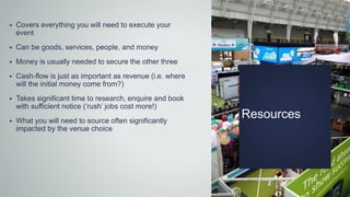Resources
 Covers everything you will need to execute your
event
 Can be goods, services, people, and money
 Money is usually needed to secure the other three
 Cash-flow is just as important as revenue (i.e. where
will the initial money come from?)
 Takes significant time to research, enquire and book
with sufficient notice (‘rush’ jobs cost more!)
 What you will need to source often significantly
impacted by the venue choice
 