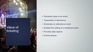 Value of
ticketing
 Perceived value of an event
 ‘Guarantee’ of attendance
 Generates an attendance count
 Enables the setting of a breakeven point
 Provides data capture
 Income stream
 