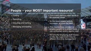 People – your MOST important resource!
 Finding
 Recruiting
 Inducting and training
 Managing and leading
 Core event planning team tends to
be relatively small
 As the event related activity
increases, so does the team
 This means more common to
employ people on a project basis or
use contracted and/or agency staff
 Not directly employing staff means
on-the-day supervision may be
different from line management
 