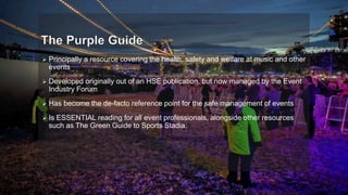  Principally a resource covering the health, safety and welfare at music and other
events
 Developed originally out of an HSE publication, but now managed by the Event
Industry Forum
 Has become the de-facto reference point for the safe management of events
 Is ESSENTIAL reading for all event professionals, alongside other resources
such as The Green Guide to Sports Stadia.
 
