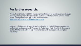 For further research:
Preda, P. and Watts, T. (2003) Improving the efficiency of sporting venues through
capacity management: the case of the Sydney (Australia) Cricket Ground Trust.
Event Management, 8(2), pp.83-89. Available from:
https://doi.org/10.3727/152599503108751739
Yeoman, I. Robertson, M. and McMahon-Beattie, U. (2004) Visitor management
for festivals and events, in: I. Yeoman, M. Robertson, J. Ali-Knight, S. Drummond,
and U. McMahon-Beattie (eds). Festival and Events Management, Abingdon:
Routledge.
 