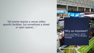 Why so important?
Getz D, and Page S.J. (2016)
Event Studies. 3rd Ed. Abingdon:
Routledge
“All events require a venue (often
specific facilities, but sometimes a street
or open space)…”
 