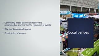 Local venues
 Community-based planning is required to
accommodate and monitor the regulation of events
 City event zones and spaces
 Construction of venues
 