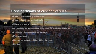  Impact on surrounding neighbours
 Impact of vehicular and foot traffic
 Where is power and water?
 Accessibility for technical load-in/out and for emergency vehicles
 Protection of the ground from damage
 Perimeter fencing
 Dangerous areas (could be hidden dangers)
 Lighting
 