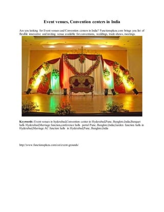 Event venues, Convention centers in India
Are you looking for Event venues and Convention centers in India? Functionsplaza.com brings you list of
flexible innovative and inviting venue available for conventions, weddings, trade shows, meetings.
Keywords: Event venues in hyderabad,Convention center in Hyderabad,Pune, Banglore,India,Banquet
halls Hyderabad,Marriage function,conference halls portal Pune, Banglore,India,Garden function halls in
Hyderabad,Marriage AC function halls in Hyderabad,Pune, Banglore,India
http://www.functionsplaza.com/cat/event-grounds/
 
