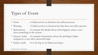 Types of Event
• Error - A failed service or function that affects process
• Warning - A failed service or function but that does not affect process
• Information - It contains the details about what happens when a user
does something in the system.
• Success Audit - It contains information about the privileges/rights
assigned to a user after successful login
• Failure Audit - It is the log of an failed user logon
Prepared by: Mathivanan Dharmalingam
 