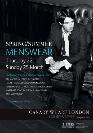 Featuring the best of menswear from
Aquascutum | Cecil gee | Gant  
Hackett | Jaeger London Menswear
massimo dutti | Moss | Reiss | Thomas pink 
Waitrose Food, Fashion & Home | Zara
and many more


Exclusive prize draw


                     Canary Wharf London
                                       luxury & style canarywharf.com
                                                 3 hours        at weekends and
                                                                bank holidays when you

                                                 free parking
                                                                spend £10 at Canary Wharf
                                                                Terms and conditions apply.
 