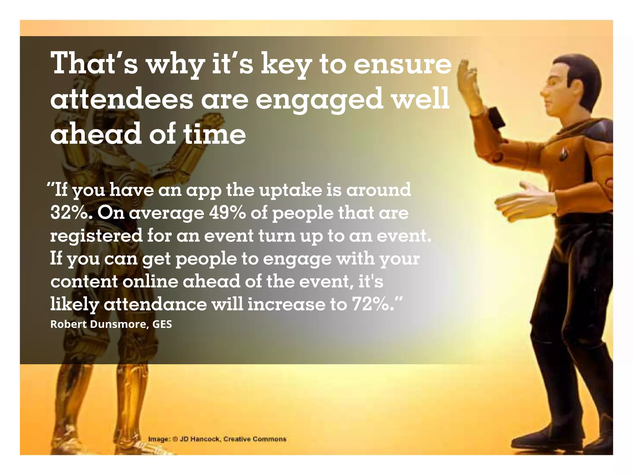 That’s why it’s key to ensure
attendees are engaged well
ahead of time
“If you have an app the uptake is around
32%. On average 49% of people that are
registered for an event turn up to an event.
If you can get people to engage with your
content online ahead of the event, it's
likely attendance will increase to 72%.”
Robert Dunsmore, GES
 
