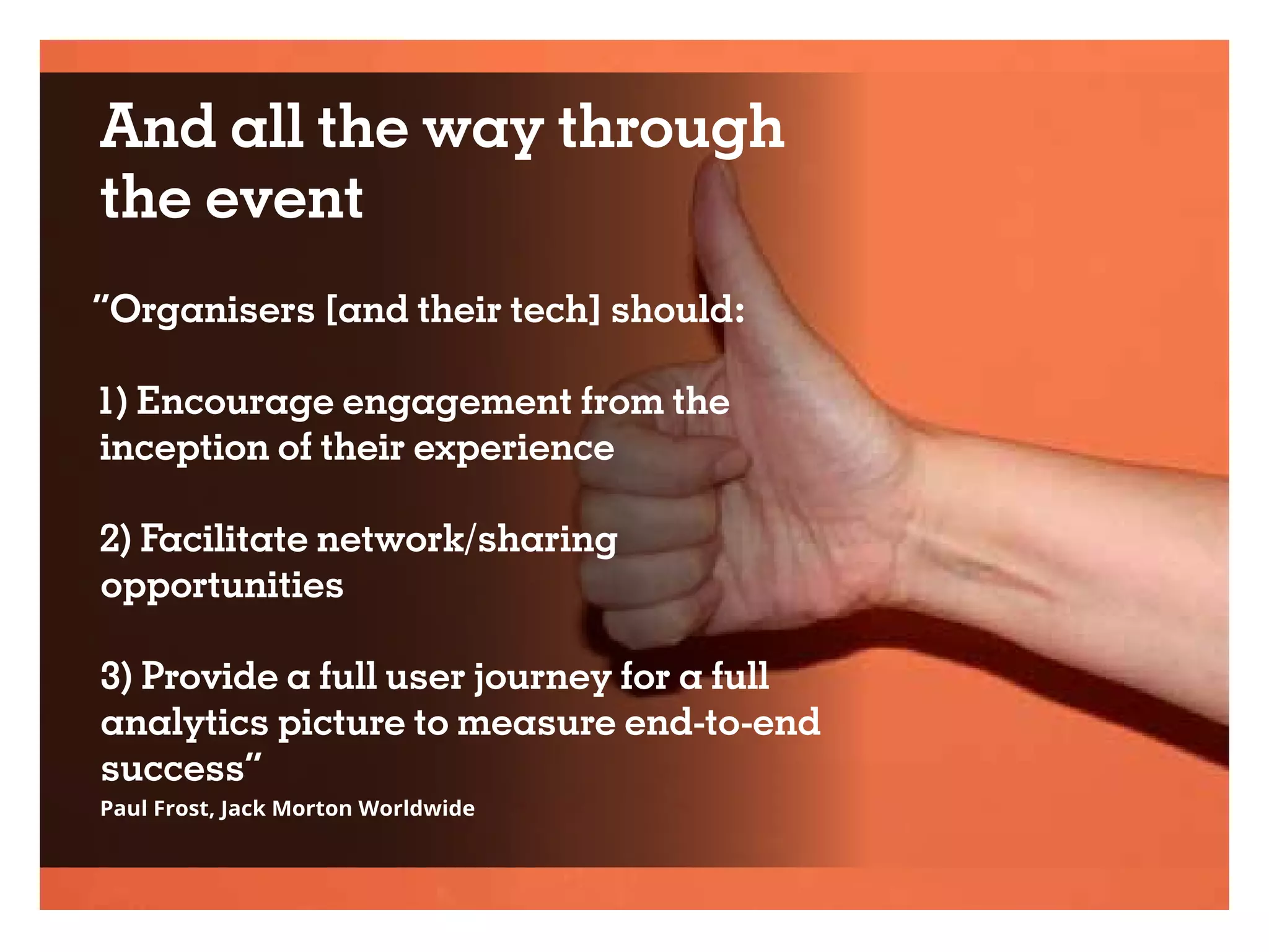And all the way through
the event
“Organisers [and their tech] should:
1) Encourage engagement from the
inception of their experience
2) Facilitate network/sharing
opportunities
3) Provide a full user journey for a full
analytics picture to measure end-to-end
success”
Paul Frost, Jack Morton Worldwide
 