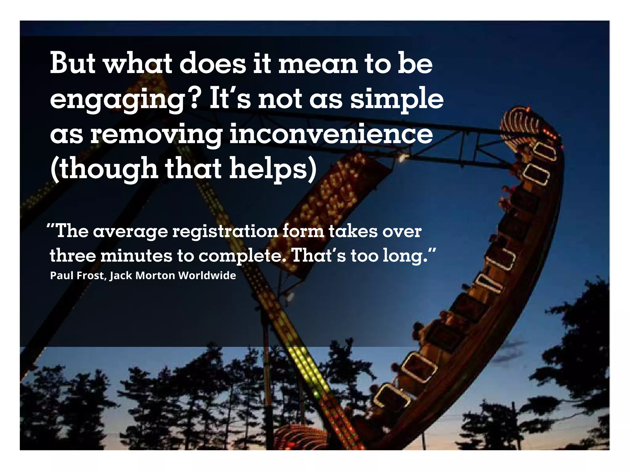 But what does it mean to be
engaging? It’s not as simple
as removing inconvenience
(though that helps)
“The average registration form takes over
three minutes to complete. That’s too long.”
Paul Frost, Jack Morton Worldwide
 