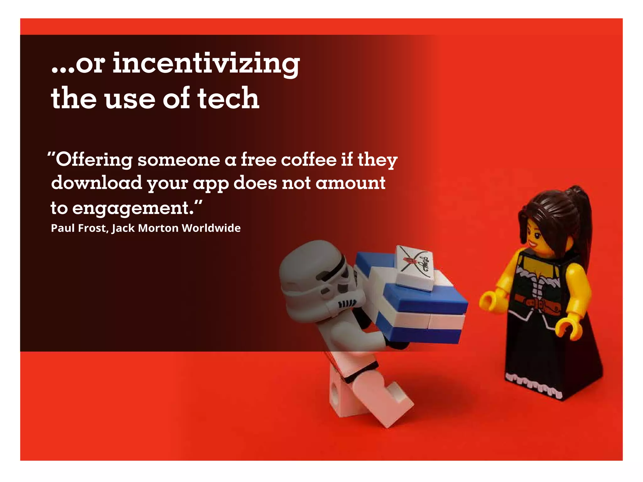 ...or incentivizing
the use of tech
“Offering someone a free coffee if they
download your app does not amount
to engagement.”
Paul Frost, Jack Morton Worldwide
 