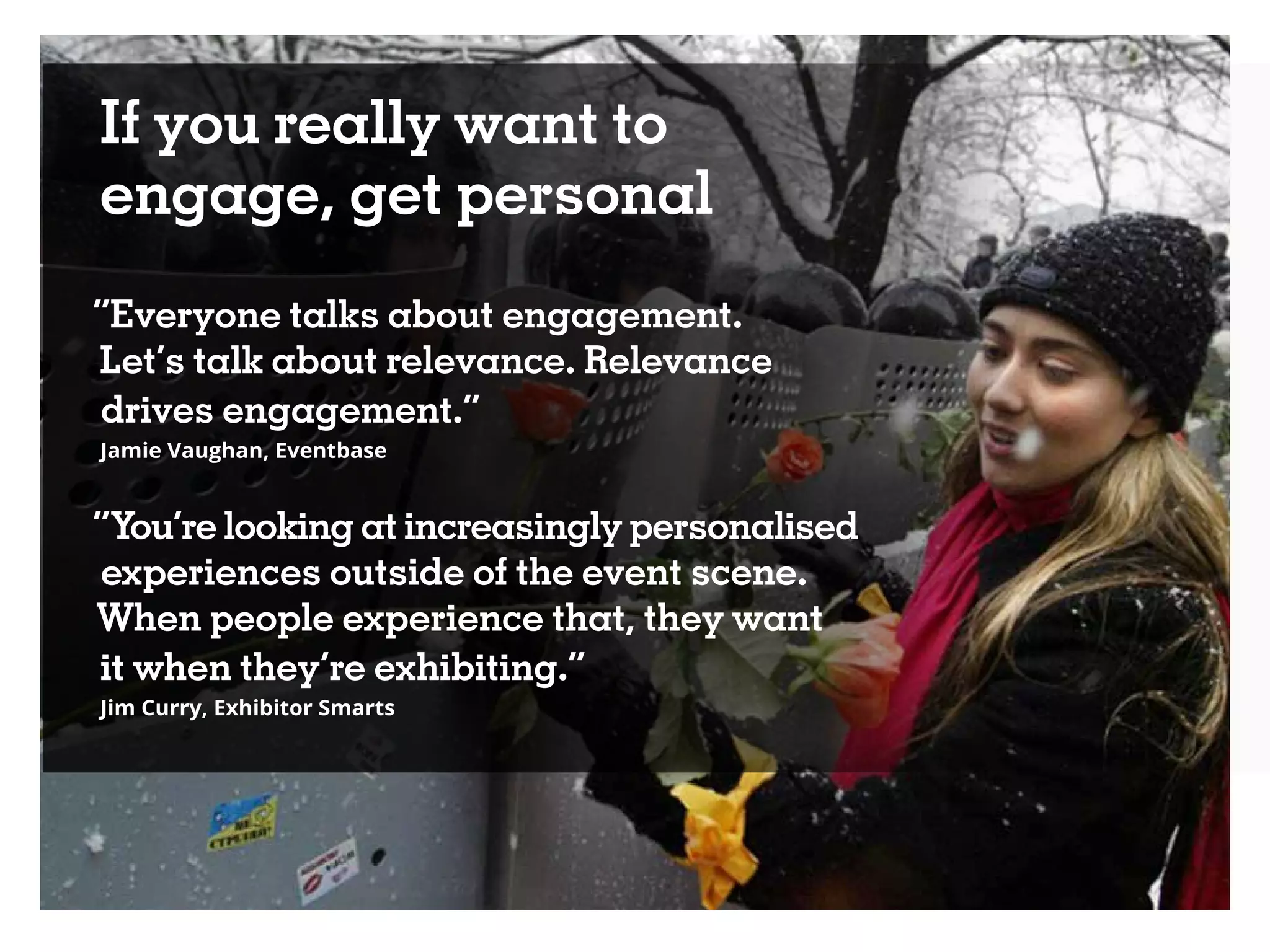 If you really want to
engage, get personal
“Everyone talks about engagement.
Let’s talk about relevance. Relevance
drives engagement.”
Jamie Vaughan, Eventbase
“You’re looking at increasingly personalised
experiences outside of the event scene.
When people experience that, they want
it when they’re exhibiting.”
Jim Curry, Exhibitor Smarts
 