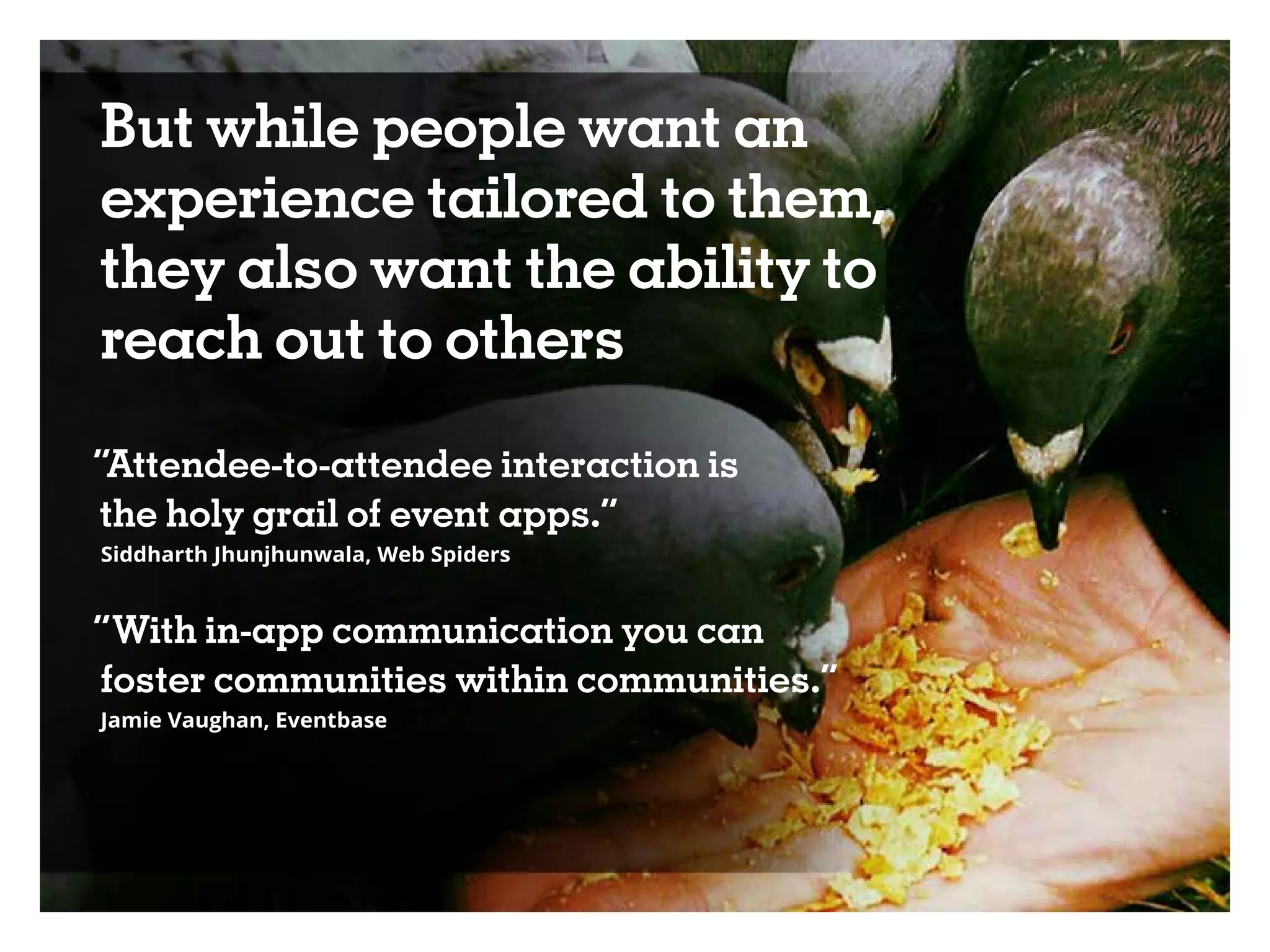 But while people want an
experience tailored to them,
they also want the ability to
reach out to others
“Attendee-to-attendee interaction is
the holy grail of event apps.”
Siddharth Jhunjhunwala, Web Spiders
“With in-app communication you can
foster communities within communities.”
Jamie Vaughan, Eventbase
 