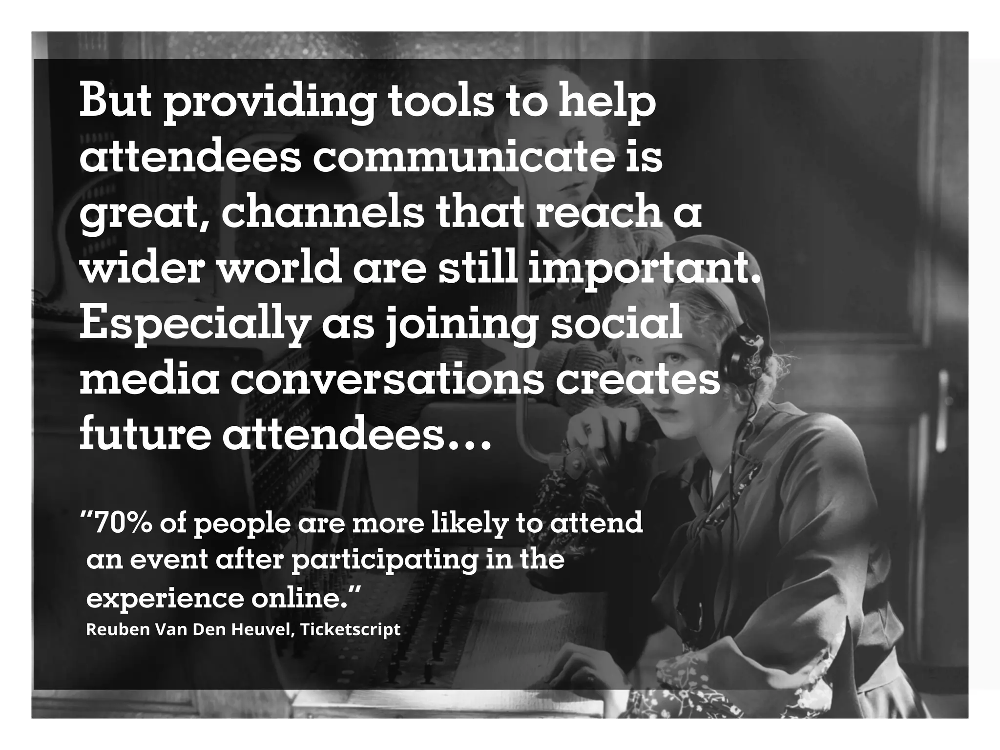 But providing tools to help
attendees communicate is
great, channels that reach a
wider world are still important.
Especially as joining social
media conversations creates
future attendees…
“70% of people are more likely to attend
an event after participating in the
experience online.”
Reuben Van Den Heuvel, Ticketscript
 