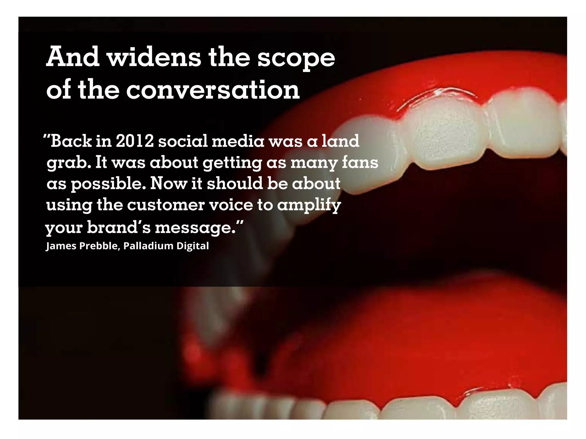 And widens the scope
of the conversation
“Back in 2012 social media was a land
grab. It was about getting as many fans
as possible. Now it should be about
using the customer voice to amplify
your brand’s message.”
James Prebble, Palladium Digital
 