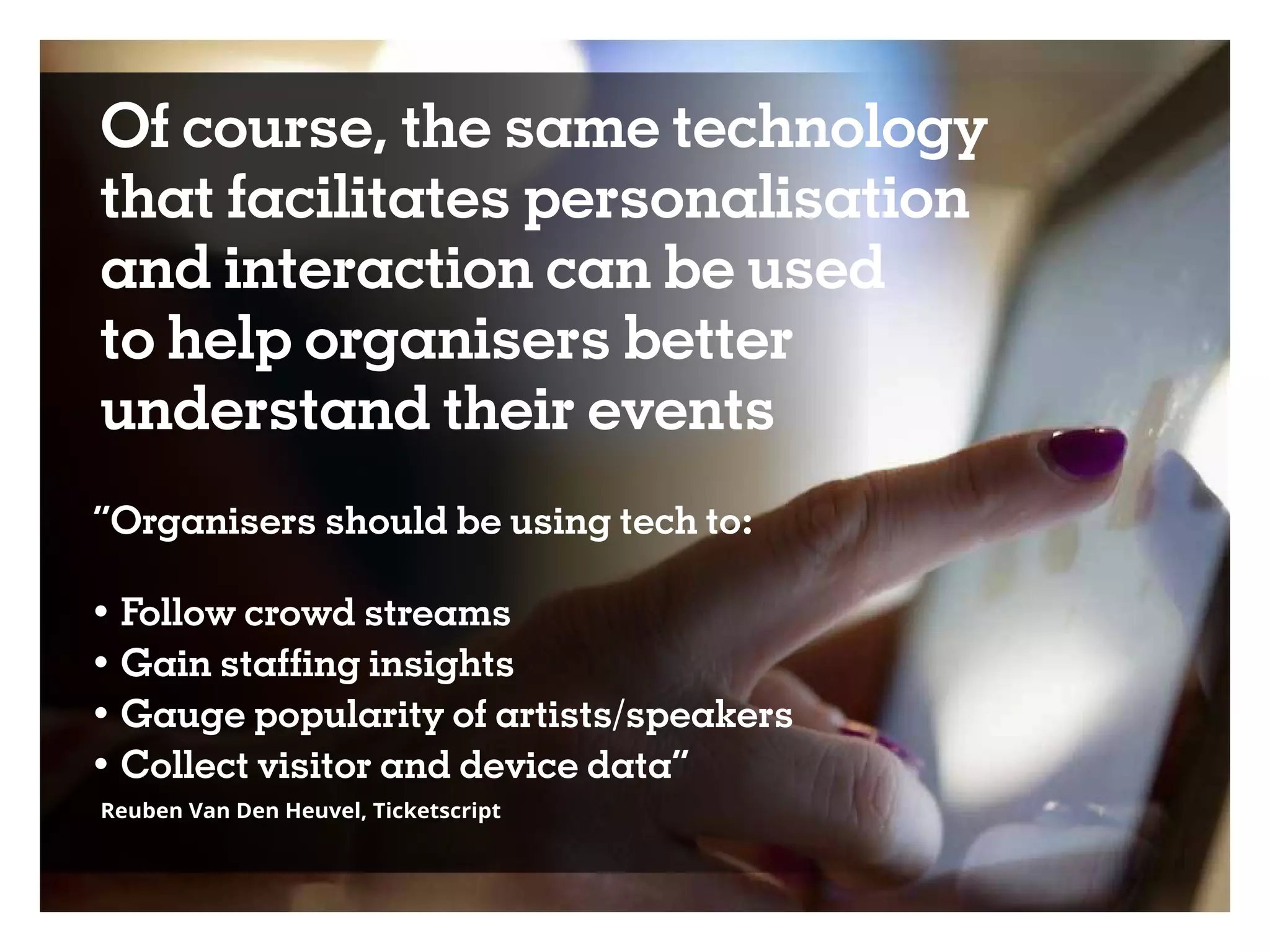 Of course, the same technology
that facilitates personalisation
and interaction can be used
to help organisers better
understand their events
“Organisers should be using tech to:
• Follow crowd streams
• Gain staffing insights
• Gauge popularity of artists/speakers
• Collect visitor and device data”
Reuben Van Den Heuvel, Ticketscript
 