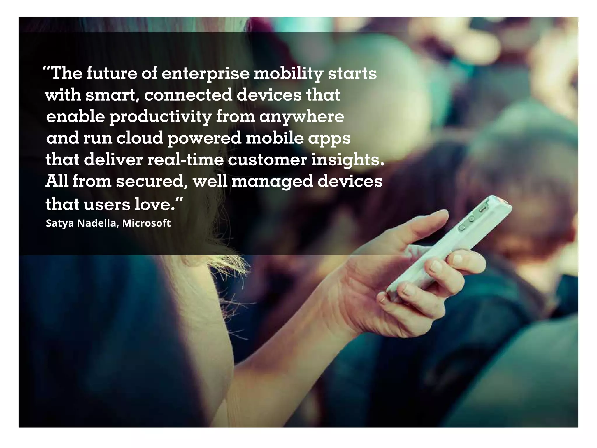 “The future of enterprise mobility starts
with smart, connected devices that
enable productivity from anywhere
and run cloud powered mobile apps
that deliver real-time customer insights.
All from secured, well managed devices
that users love.”
Satya Nadella, Microsoft
 