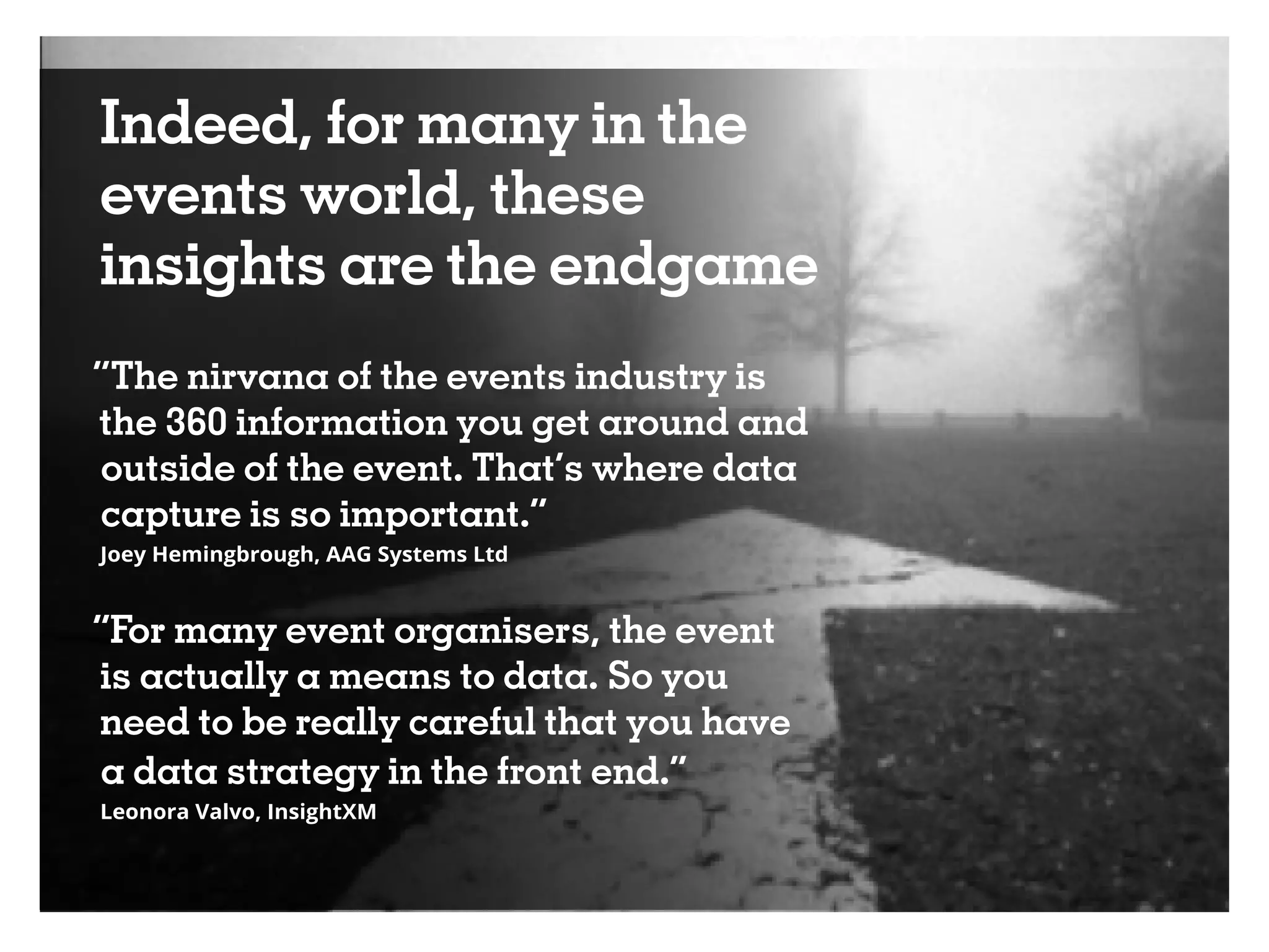 Indeed, for many in the
events world, these
insights are the endgame
“The nirvana of the events industry is
the 360 information you get around and
outside of the event. That’s where data
capture is so important.”
Joey Hemingbrough, AAG Systems Ltd
“For many event organisers, the event
is actually a means to data. So you
need to be really careful that you have
a data strategy in the front end.”
Leonora Valvo, InsightXM
 