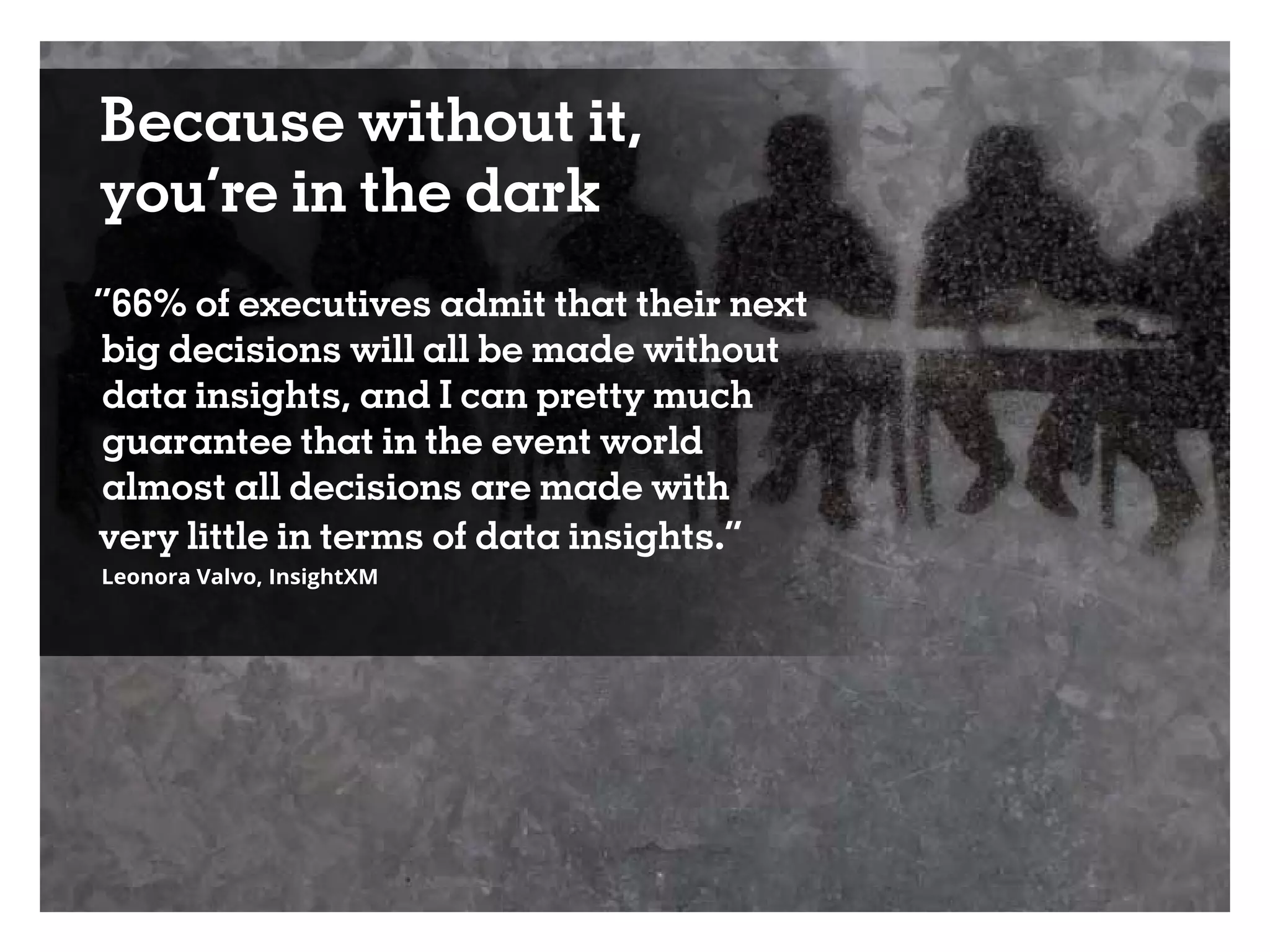 Because without it,
you’re in the dark
“66% of executives admit that their next
big decisions will all be made without
data insights, and I can pretty much
guarantee that in the event world
almost all decisions are made with
very little in terms of data insights.”
Leonora Valvo, InsightXM
 