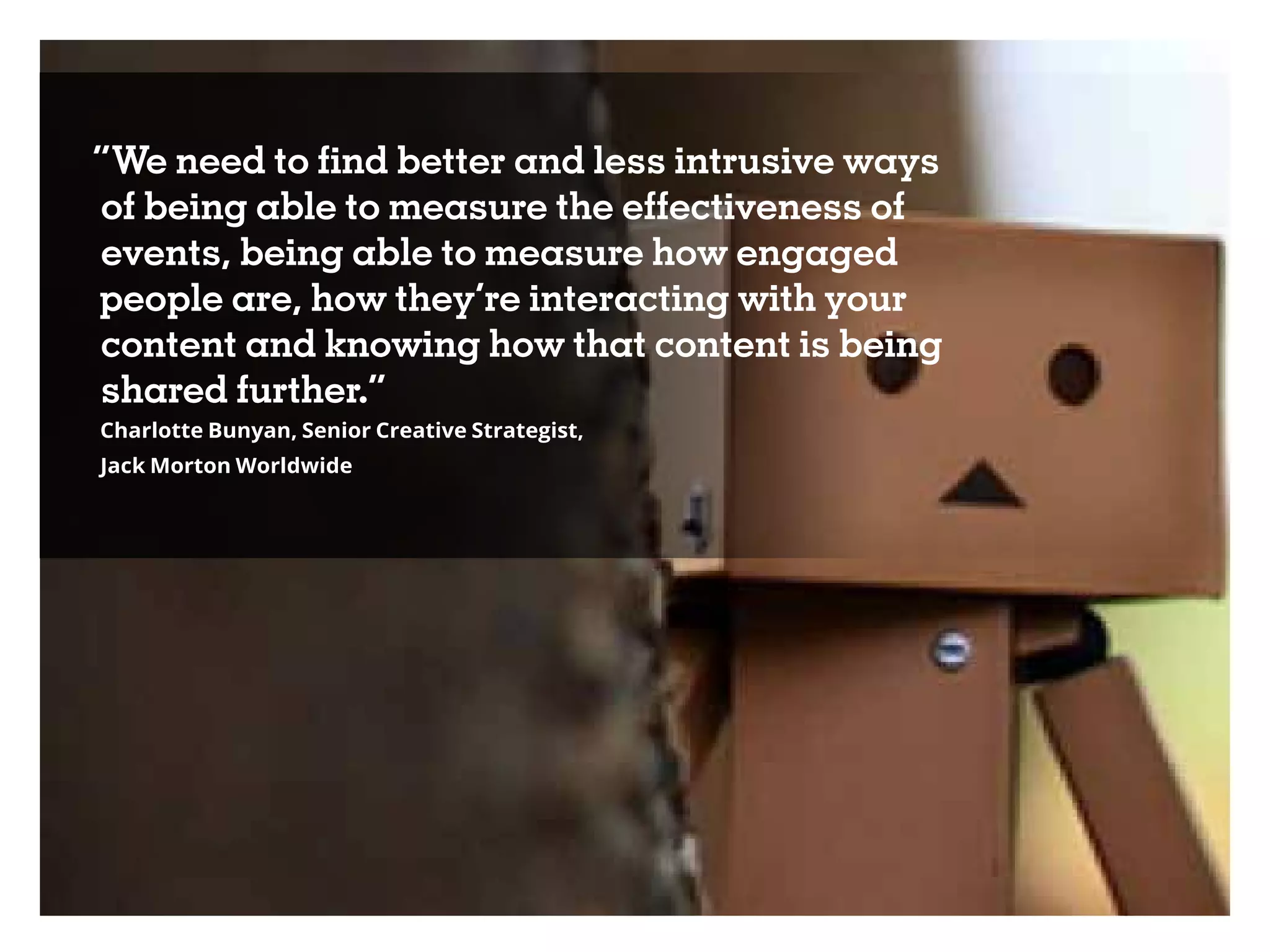 “We need to find better and less intrusive ways
of being able to measure the effectiveness of
events, being able to measure how engaged
people are, how they’re interacting with your
content and knowing how that content is being
shared further.”
Charlotte Bunyan, Senior Creative Strategist,
Jack Morton Worldwide
 