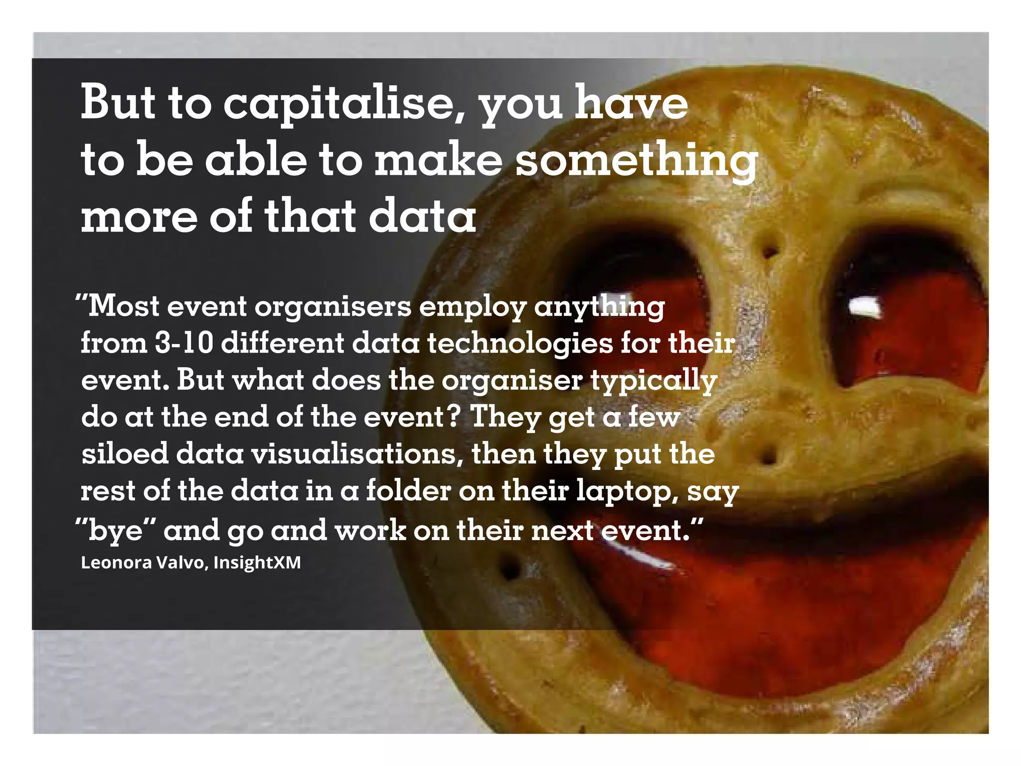 But to capitalise, you have
to be able to make something
more of that data
“Most event organisers employ anything
from 3-10 different data technologies for their
event. But what does the organiser typically
do at the end of the event? They get a few
siloed data visualisations, then they put the
rest of the data in a folder on their laptop, say
“bye” and go and work on their next event.”
Leonora Valvo, InsightXM
 