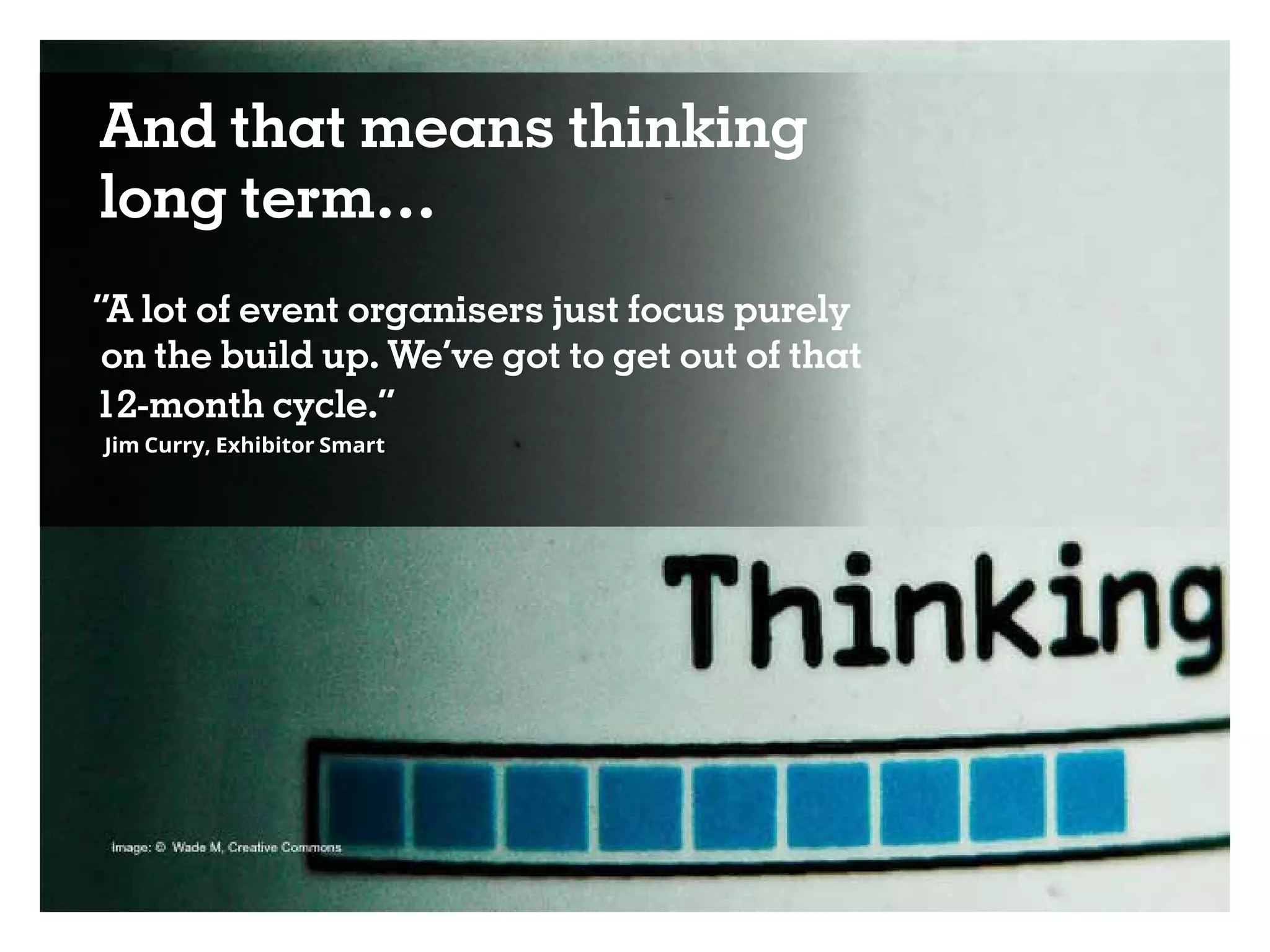 And that means thinking
long term…
“A lot of event organisers just focus purely
on the build up. We’ve got to get out of that
12-month cycle.”
Jim Curry, Exhibitor Smart
 