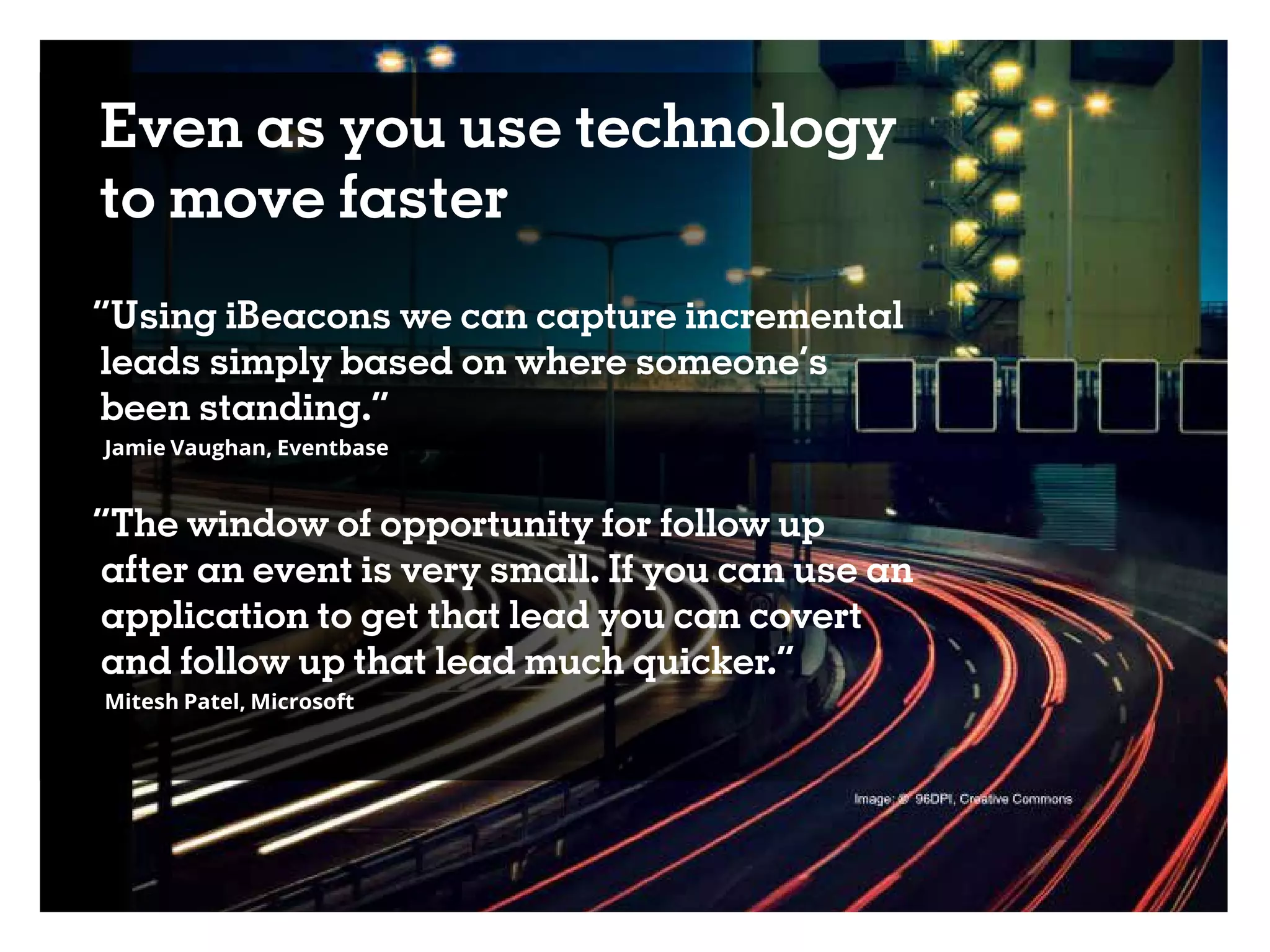 Even as you use technology
to move faster
“Using iBeacons we can capture incremental
leads simply based on where someone’s
been standing.”
Jamie Vaughan, Eventbase
“The window of opportunity for follow up
after an event is very small. If you can use an
application to get that lead you can covert
and follow up that lead much quicker.”
Mitesh Patel, Microsoft
 