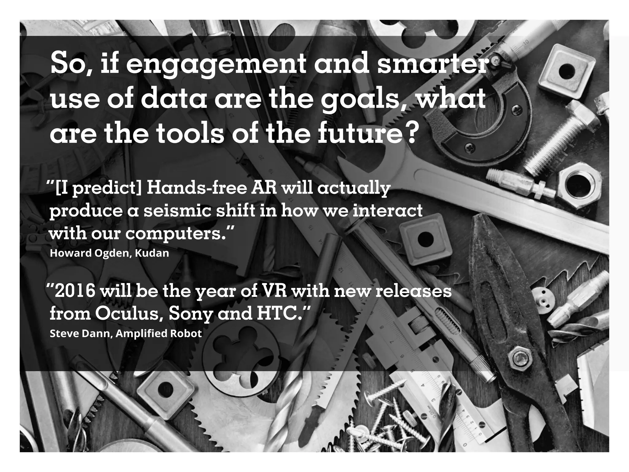 So, if engagement and smarter
use of data are the goals, what
are the tools of the future?
“[I predict] Hands-free AR will actually
produce a seismic shift in how we interact
with our computers.”
Howard Ogden, Kudan
“2016 will be the year of VR with new releases
from Oculus, Sony and HTC.”
Steve Dann, Amplified Robot
 