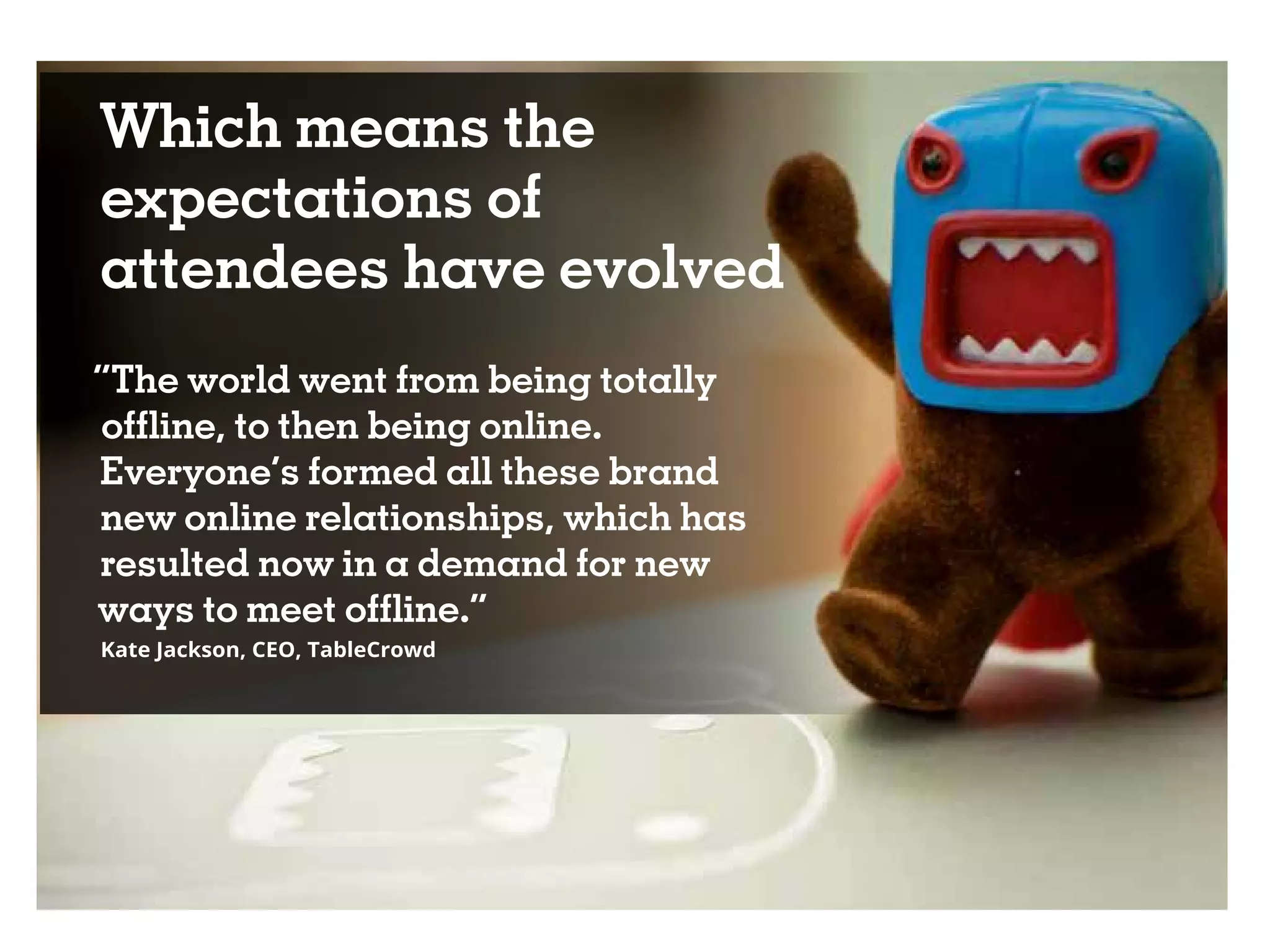 Which means the
expectations of
attendees have evolved
“The world went from being totally
offline, to then being online.
Everyone’s formed all these brand
new online relationships, which has
resulted now in a demand for new
ways to meet offline.”
Kate Jackson, CEO, TableCrowd
 