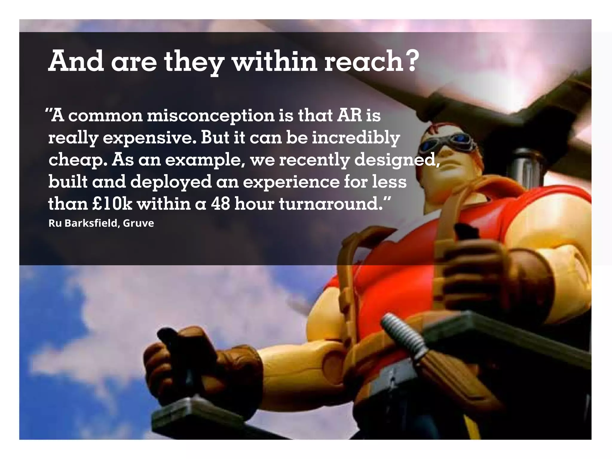 And are they within reach?
“A common misconception is that AR is
really expensive. But it can be incredibly
cheap. As an example, we recently designed,
built and deployed an experience for less
than £10k within a 48 hour turnaround.”
Ru Barksfield, Gruve
 
