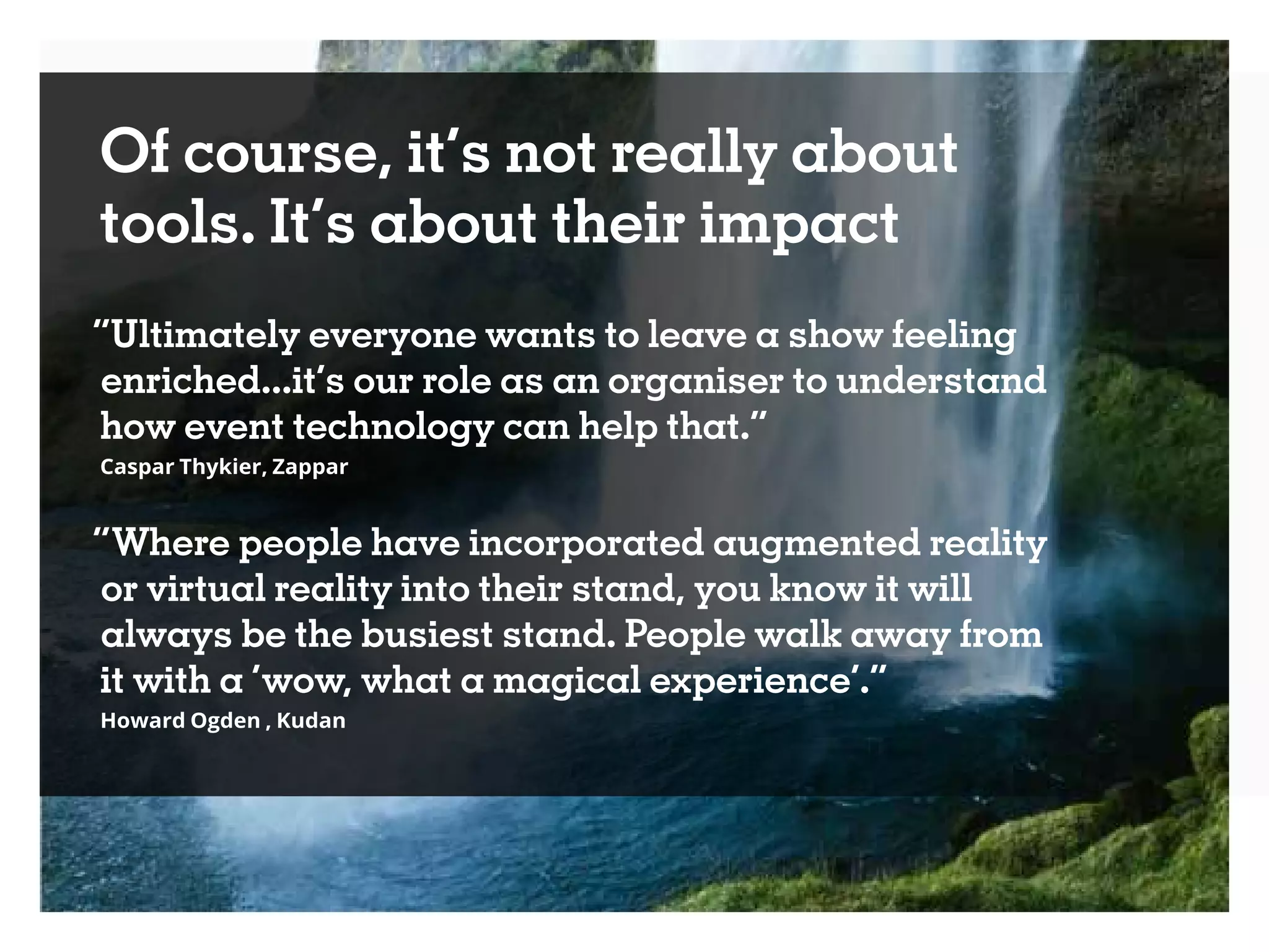 Of course, it’s not really about
tools. It’s about their impact
“Ultimately everyone wants to leave a show feeling
enriched...it’s our role as an organiser to understand
how event technology can help that.”
Caspar Thykier, Zappar
“Where people have incorporated augmented reality
or virtual reality into their stand, you know it will
always be the busiest stand. People walk away from
it with a ‘wow, what a magical experience’.”
Howard Ogden , Kudan
 