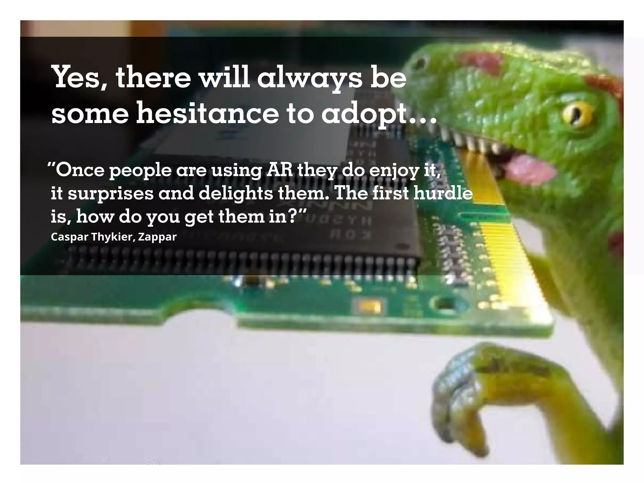 Yes, there will always be
some hesitance to adopt…
“Once people are using AR they do enjoy it,
it surprises and delights them. The first hurdle
is, how do you get them in?”
Caspar Thykier, Zappar
 