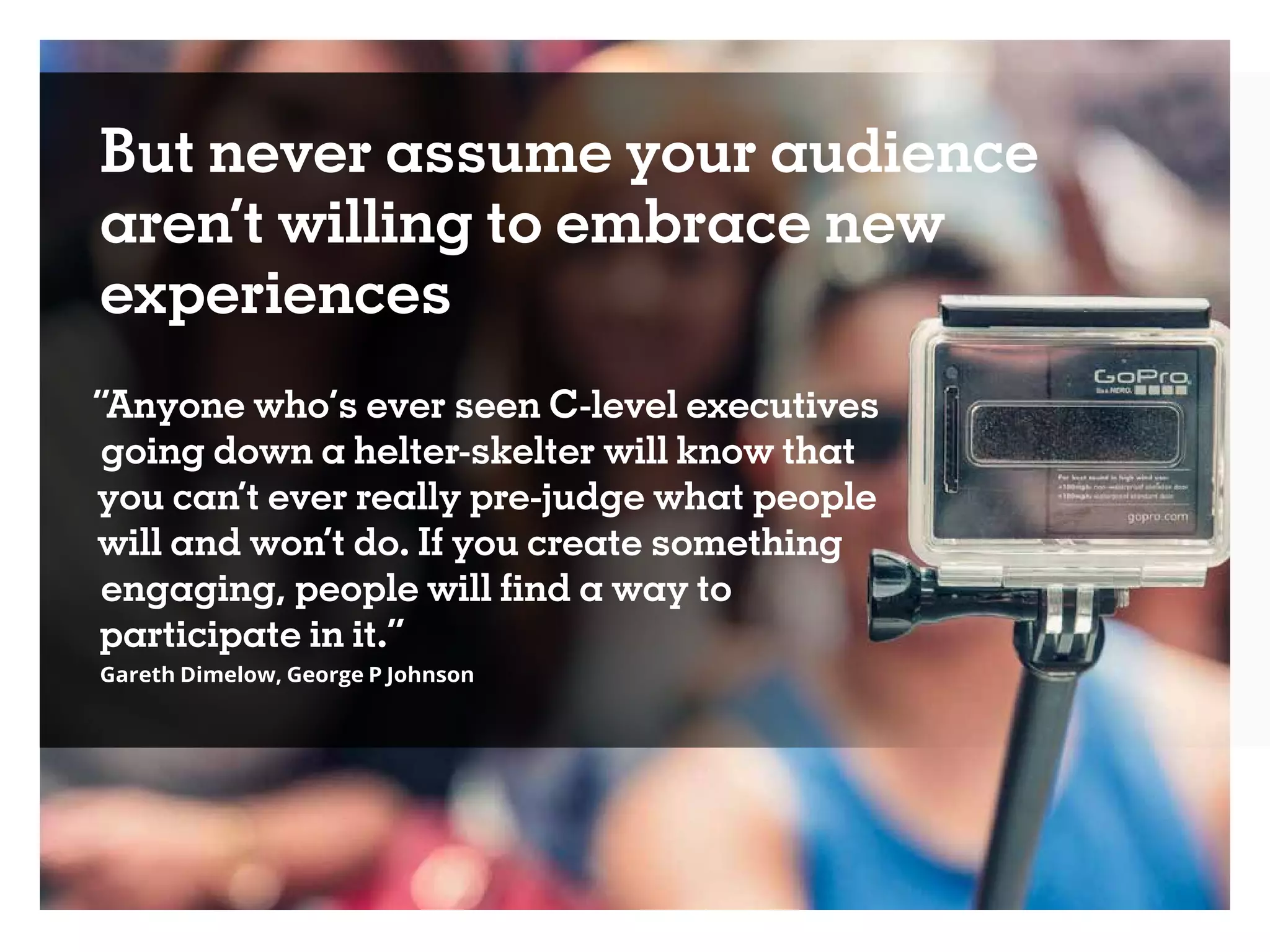 But never assume your audience
aren’t willing to embrace new
experiences
“Anyone who’s ever seen C-level executives
going down a helter-skelter will know that
you can’t ever really pre-judge what people
will and won’t do. If you create something
engaging, people will find a way to
participate in it.”
Gareth Dimelow, George P Johnson
 
