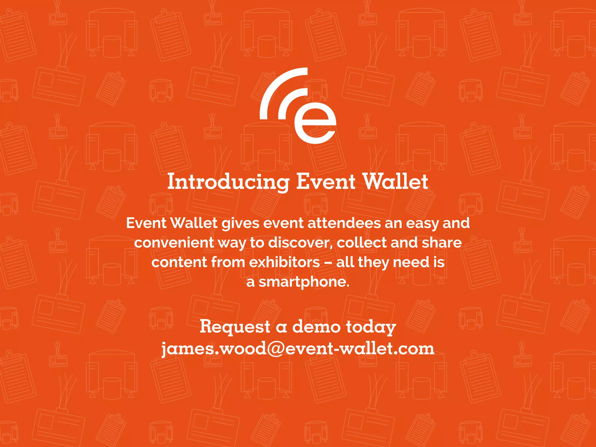 Introducing Event Wallet
Event Wallet gives event attendees an easy and
convenient way to discover, collect and share
content from exhibitors – all they need is
a smartphone.
Request a demo today
james.wood@event-wallet.com
 