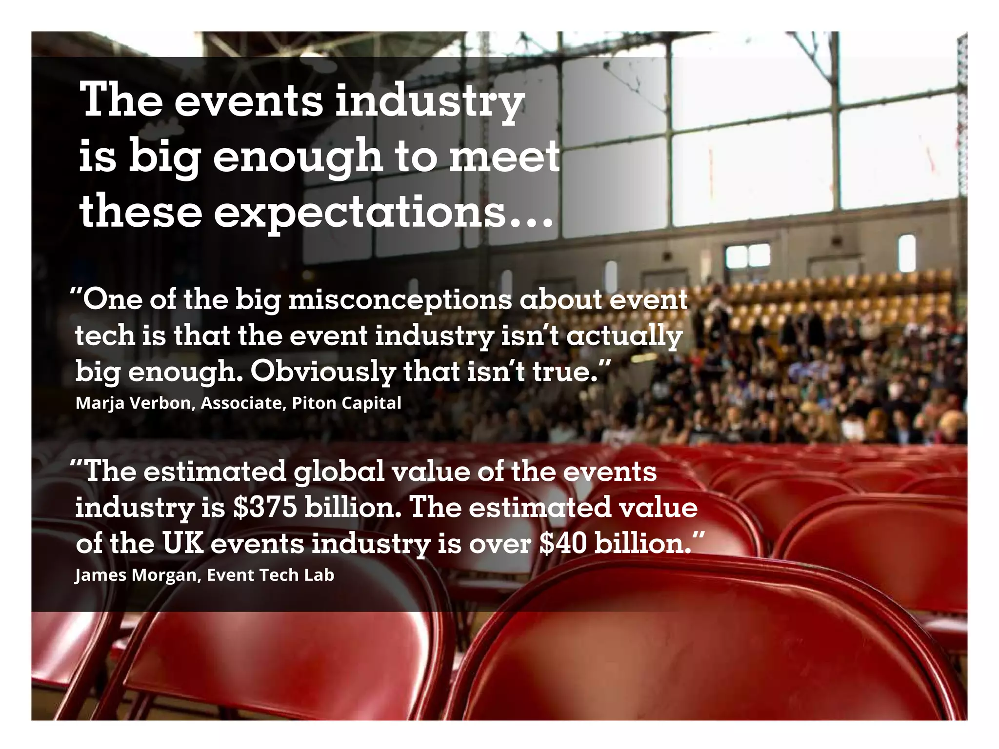 The events industry
is big enough to meet
these expectations…
“One of the big misconceptions about event
tech is that the event industry isn’t actually
big enough. Obviously that isn’t true.“
Marja Verbon, Associate, Piton Capital
“The estimated global value of the events
industry is $375 billion. The estimated value
of the UK events industry is over $40 billion.”
James Morgan, Event Tech Lab
 