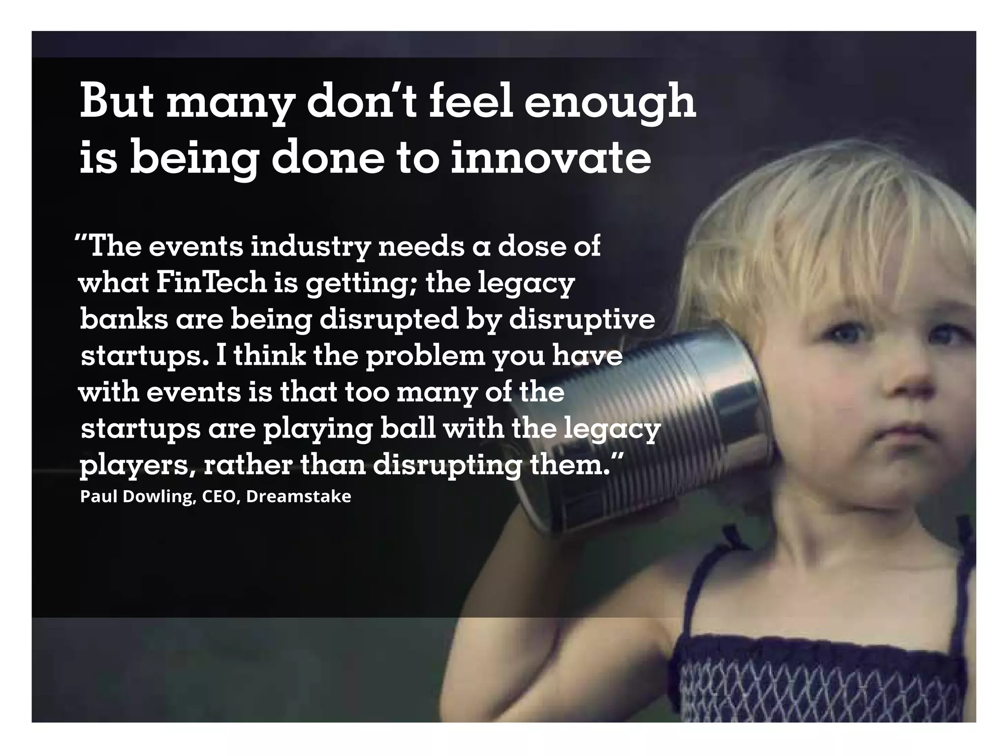 But many don’t feel enough
is being done to innovate
“The events industry needs a dose of
what FinTech is getting; the legacy
banks are being disrupted by disruptive
startups. I think the problem you have
with events is that too many of the
startups are playing ball with the legacy
players, rather than disrupting them.”
Paul Dowling, CEO, Dreamstake
 