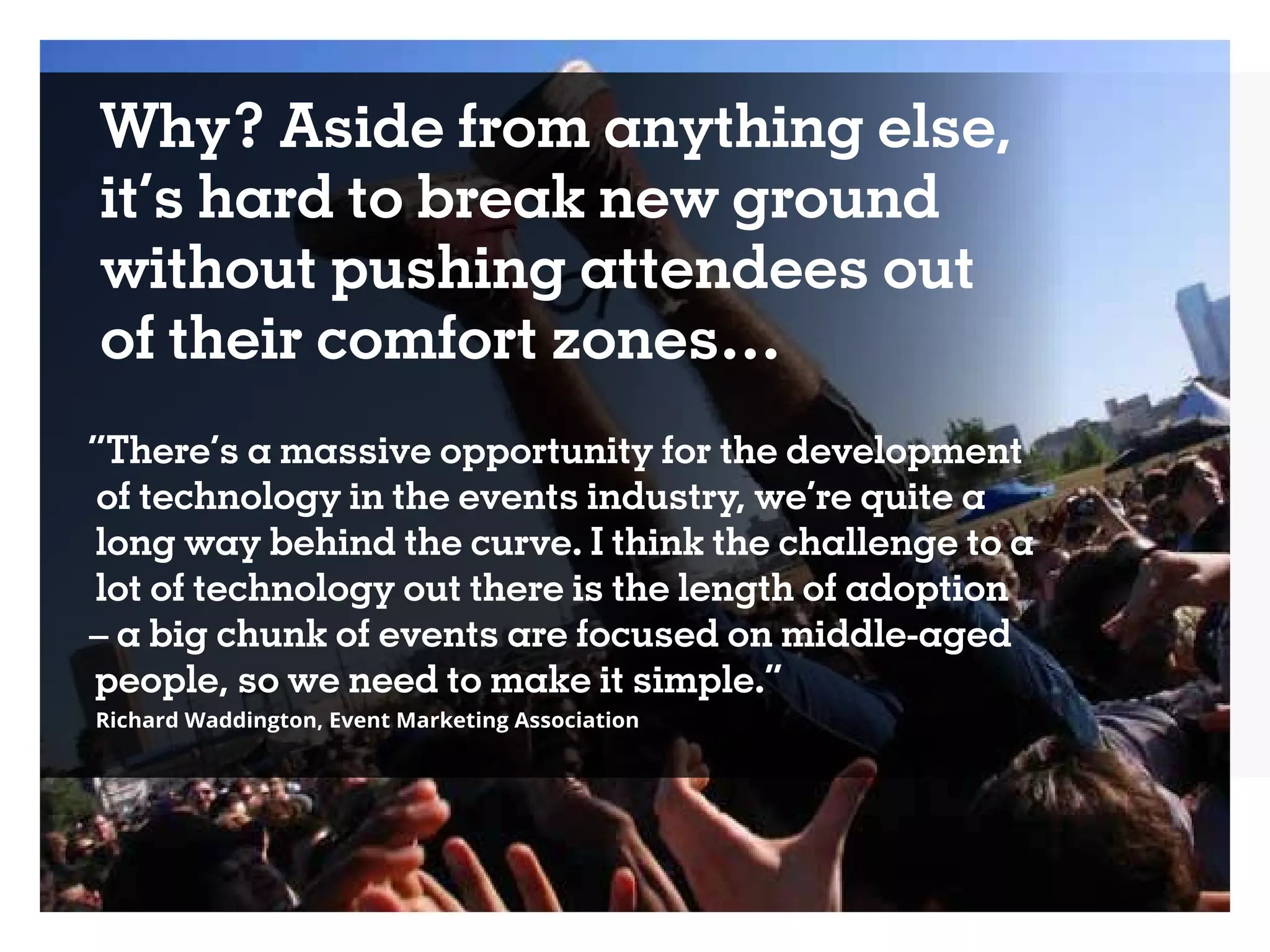 Why? Aside from anything else,
it’s hard to break new ground
without pushing attendees out
of their comfort zones…
“There’s a massive opportunity for the development
of technology in the events industry, we’re quite a
long way behind the curve. I think the challenge to a
lot of technology out there is the length of adoption
– a big chunk of events are focused on middle-aged
people, so we need to make it simple.”
Richard Waddington, Event Marketing Association
 